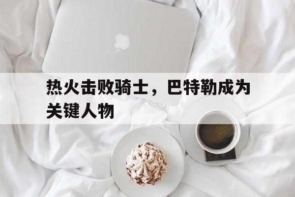 热火击败骑士，巴特勒成为关键人物